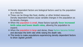  Density dependent factors are biological factors used by the population
as a resource.
 These can be things like food, shelter, or other limited resources.
Density dependent factors cause variable changes in the population as
its density changes.
 When the population is small, these factors typically favor increased
birth rates and lower death rates, allowing the population to
expand.
 When the population is large and dense, these factors become limited
and decrease the birth rate while raising the death rate.
 This tends to make populations experiencing density dependent factors
to show logistic growth.
 
