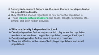  Density-independent factors are the ones that are not dependent on
the population density.
 They affect the species regardless of how dense the population is.
 These include natural disasters, like floods, drought, tornadoes, etc.,
climate, and even human activities.
 What are density independent factors?
 Density-dependent factors only come into play when the population
reaches a certain level. Larger the population, stronger the impact.
 Density-independent factors do not have size constraint.
 They are effective in the case of both, large populations and small
populations.
 