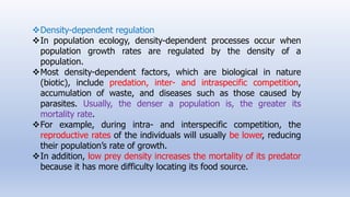 Density-dependent regulation
In population ecology, density-dependent processes occur when
population growth rates are regulated by the density of a
population.
Most density-dependent factors, which are biological in nature
(biotic), include predation, inter- and intraspecific competition,
accumulation of waste, and diseases such as those caused by
parasites. Usually, the denser a population is, the greater its
mortality rate.
For example, during intra- and interspecific competition, the
reproductive rates of the individuals will usually be lower, reducing
their population’s rate of growth.
In addition, low prey density increases the mortality of its predator
because it has more difficulty locating its food source.
 