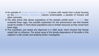  An example of density-dependent regulation is shown with results from a study focusing
on the giant intestinal roundworm (Ascaris lumbricoides), a parasite of humans and
other mammals.
 The data shows that denser populations of the parasite exhibit lower fecundity: they
contained fewer eggs. One possible explanation for this phenomenon was that females
would be smaller in more dense populations due to limited resources so they would have
fewer eggs.
 This hypothesis was tested and disproved in a 2009 study which showed that female
weight had no influence. The actual cause of the density-dependence of fecundity in this
organism is still unclear and awaiting further investigation
 