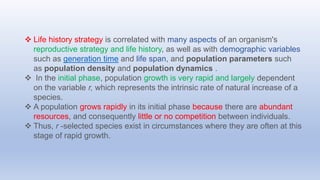  Life history strategy is correlated with many aspects of an organism's
reproductive strategy and life history, as well as with demographic variables
such as generation time and life span, and population parameters such
as population density and population dynamics .
 In the initial phase, population growth is very rapid and largely dependent
on the variable r, which represents the intrinsic rate of natural increase of a
species.
 A population grows rapidly in its initial phase because there are abundant
resources, and consequently little or no competition between individuals.
 Thus, r -selected species exist in circumstances where they are often at this
stage of rapid growth.
 