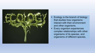  Ecology is the branch of biology
that studies how organisms
interact with their environment
and other organisms.
 Every organism experiences
complex relationships with other
organisms of its species, and
organisms of different species.
 