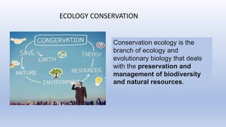 ECOLOGY CONSERVATION
Conservation ecology is the
branch of ecology and
evolutionary biology that deals
with the preservation and
management of biodiversity
and natural resources.
 