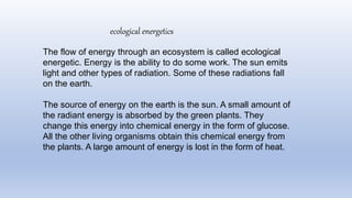 The flow of energy through an ecosystem is called ecological
energetic. Energy is the ability to do some work. The sun emits
light and other types of radiation. Some of these radiations fall
on the earth.
The source of energy on the earth is the sun. A small amount of
the radiant energy is absorbed by the green plants. They
change this energy into chemical energy in the form of glucose.
All the other living organisms obtain this chemical energy from
the plants. A large amount of energy is lost in the form of heat.
ecological energetics
 