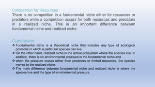Competition for Resources
There is no competition in a fundamental niche either for resources or
predators while a competition occurs for both resources and predators
in a realized niche. This is an important difference between
fundamental niche and realized niche.
Conclusion
 Fundamental niche is a theoretical niche that includes any type of ecological
positions in which a particular species can live.
 On the other hand, realized niche is the actual ecosystem where the species live. In
addition, there is no environmental pressure in the fundamental niche and
 when the pressure occurs either from predators or limited resources, the species
moves to the realized niche.
 The main difference between fundamental niche and realized niche is where the
species live and the type of environmental pressure.
 