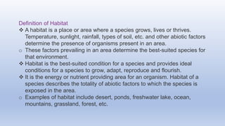 Definition of Habitat
 A habitat is a place or area where a species grows, lives or thrives.
Temperature, sunlight, rainfall, types of soil, etc. and other abiotic factors
determine the presence of organisms present in an area.
o These factors prevailing in an area determine the best-suited species for
that environment.
 Habitat is the best-suited condition for a species and provides ideal
conditions for a species to grow, adapt, reproduce and flourish.
 It is the energy or nutrient providing area for an organism. Habitat of a
species describes the totality of abiotic factors to which the species is
exposed in the area.
o Examples of habitat include desert, ponds, freshwater lake, ocean,
mountains, grassland, forest, etc.
 