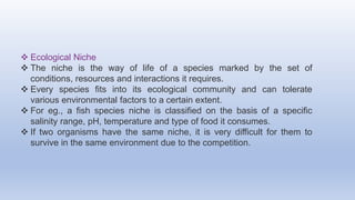  Ecological Niche
 The niche is the way of life of a species marked by the set of
conditions, resources and interactions it requires.
 Every species fits into its ecological community and can tolerate
various environmental factors to a certain extent.
 For eg., a fish species niche is classified on the basis of a specific
salinity range, pH, temperature and type of food it consumes.
 If two organisms have the same niche, it is very difficult for them to
survive in the same environment due to the competition.
 
