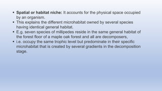  Spatial or habitat niche: It accounts for the physical space occupied
by an organism.
 This explains the different microhabitat owned by several species
having identical general habitat.
 E.g. seven species of millipedes reside in the same general habitat of
the forest floor of a maple oak forest and all are decomposers,
 i.e. occupy the same trophic level but predominate in their specific
microhabitat that is created by several gradients in the decomposition
stage.
 