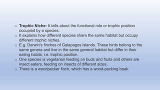 o Trophic Niche: It tells about the functional role or trophic position
occupied by a species.
o It explains how different species share the same habitat but occupy
different trophic niches.
o E.g. Darwin’s finches of Galapagos islands. These birds belong to the
same genera and live in the same general habitat but differ in their
eating habits, i.e. trophic position.
o One species is vegetarian feeding on buds and fruits and others are
insect eaters, feeding on insects of different sizes.
o There is a woodpecker finch, which has a wood-pecking beak.
 