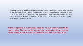 Hypervolume or multidimensional niche: It represents the position of a species
in the environmental gradient. There are a large number of environmental factors,
both abiotic and biotic, that affect the population. This is the fundamental niche of
the species and refers to the totality of abiotic and biotic factors to which a given
species is uniquely adapted.
Niche is specific to a particular species, no two species can fill the
same niche. The two similar niches can overlap but there must be
distinct differences to avoid competition for the same resources.
 