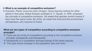  What is an example of competitive exclusion?
 Example: Plants consume extra nitrogen, hence leaving nothing for other
plants in that area. Noted Russian ecologist G. F. Gause, in 1934, proposed
the principle of competitive exclusion. He stated that species cannot coexist if
they have the same niche. By niche, he meant the food and the environment
(temperature, pH) required to breed.
What are two types of competition according to competitive exclusion
principle?
 There are two kinds of competitions according to the competitive exclusion
principle: Intraspecific and interspecific.
 Intraspecific is a competition amongst beings of the same species.
 This type shows changes in the population size over time.
 