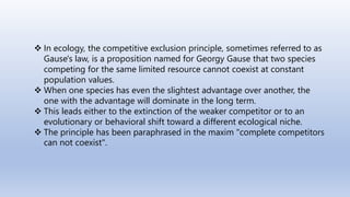  In ecology, the competitive exclusion principle, sometimes referred to as
Gause's law, is a proposition named for Georgy Gause that two species
competing for the same limited resource cannot coexist at constant
population values.
 When one species has even the slightest advantage over another, the
one with the advantage will dominate in the long term.
 This leads either to the extinction of the weaker competitor or to an
evolutionary or behavioral shift toward a different ecological niche.
 The principle has been paraphrased in the maxim "complete competitors
can not coexist".
 