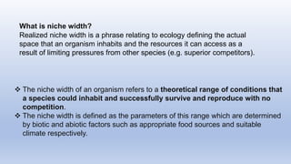  The niche width of an organism refers to a theoretical range of conditions that
a species could inhabit and successfully survive and reproduce with no
competition.
 The niche width is defined as the parameters of this range which are determined
by biotic and abiotic factors such as appropriate food sources and suitable
climate respectively.
What is niche width?
Realized niche width is a phrase relating to ecology defining the actual
space that an organism inhabits and the resources it can access as a
result of limiting pressures from other species (e.g. superior competitors).
 