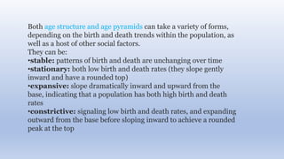 Both age structure and age pyramids can take a variety of forms,
depending on the birth and death trends within the population, as
well as a host of other social factors.
They can be:
•stable: patterns of birth and death are unchanging over time
•stationary: both low birth and death rates (they slope gently
inward and have a rounded top)
•expansive: slope dramatically inward and upward from the
base, indicating that a population has both high birth and death
rates
•constrictive: signaling low birth and death rates, and expanding
outward from the base before sloping inward to achieve a rounded
peak at the top
 