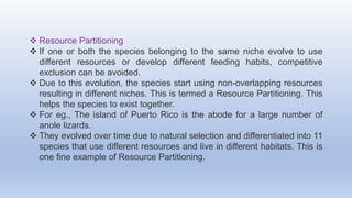  Resource Partitioning
 If one or both the species belonging to the same niche evolve to use
different resources or develop different feeding habits, competitive
exclusion can be avoided.
 Due to this evolution, the species start using non-overlapping resources
resulting in different niches. This is termed a Resource Partitioning. This
helps the species to exist together.
 For eg., The island of Puerto Rico is the abode for a large number of
anole lizards.
 They evolved over time due to natural selection and differentiated into 11
species that use different resources and live in different habitats. This is
one fine example of Resource Partitioning.
 