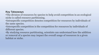 Key Takeaways
•The division of resources by species to help avoid competition in an ecological
niche is called resource partitioning.
•Intraspecific competition denotes competition for resources by individuals of
the same species.
•Interspecific competition is the competition for resources by individuals of
different species.
•By studying resource partitioning, scientists can understand how the addition
or removal of a species may impact the overall usage of resources in a given
habitat or niche.
 