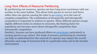 Long-Term Effects of Resource Partitioning
By partitioning out resources, species can have long-term coexistence with one
another in the same habitat. This allows both species to survive and thrive
rather than one species causing the other to go extinct, as in the case of
complete competition. The combination of intraspecific and interspecific
competition is important in relation to species. When different species occupy
slightly different niches in relation to resources, the limiting factor for
population size becomes more about intraspecific competition than
interspecific competition.
Similarly, humans can have profound effects on ecosystems, particularly in
causing species to go extinct. The study of resource partitioning by scientists
can help us understand how the removal of a species may impact the overall
allocation and usage of resources both in a particular niche and in the broader
environment.
 