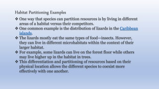 Habitat Partitioning Examples
 One way that species can partition resources is by living in different
areas of a habitat versus their competitors.
 One common example is the distribution of lizards in the Caribbean
islands.
 The lizards mostly eat the same types of food—insects. However,
they can live in different microhabitats within the context of their
larger habitat.
 For example, some lizards can live on the forest floor while others
may live higher up in the habitat in trees.
 This differentiation and partitioning of resources based on their
physical location allows the different species to coexist more
effectively with one another.
 