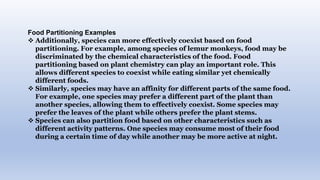 Food Partitioning Examples
 Additionally, species can more effectively coexist based on food
partitioning. For example, among species of lemur monkeys, food may be
discriminated by the chemical characteristics of the food. Food
partitioning based on plant chemistry can play an important role. This
allows different species to coexist while eating similar yet chemically
different foods.
 Similarly, species may have an affinity for different parts of the same food.
For example, one species may prefer a different part of the plant than
another species, allowing them to effectively coexist. Some species may
prefer the leaves of the plant while others prefer the plant stems.
 Species can also partition food based on other characteristics such as
different activity patterns. One species may consume most of their food
during a certain time of day while another may be more active at night.
 