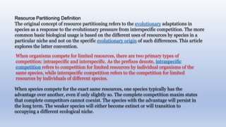 When species compete for the exact same resources, one species typically has the
advantage over another, even if only slightly so. The complete competition maxim states
that complete competitors cannot coexist. The species with the advantage will persist in
the long term. The weaker species will either become extinct or will transition to
occupying a different ecological niche.
When organisms compete for limited resources, there are two primary types of
competition: intraspecific and interspecific. As the prefixes denote, intraspecific
competition refers to competition for limited resources by individual organisms of the
same species, while interspecific competition refers to the competition for limited
resources by individuals of different species.
Resource Partitioning Definition
The original concept of resource partitioning refers to the evolutionary adaptations in
species as a response to the evolutionary pressure from interspecific competition. The more
common basic biological usage is based on the different uses of resources by species in a
particular niche and not on the specific evolutionary origin of such differences. This article
explores the latter convention.
 