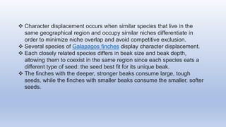  Character displacement occurs when similar species that live in the
same geographical region and occupy similar niches differentiate in
order to minimize niche overlap and avoid competitive exclusion.
 Several species of Galapagos finches display character displacement.
 Each closely related species differs in beak size and beak depth,
allowing them to coexist in the same region since each species eats a
different type of seed: the seed best fit for its unique beak.
 The finches with the deeper, stronger beaks consume large, tough
seeds, while the finches with smaller beaks consume the smaller, softer
seeds.
 