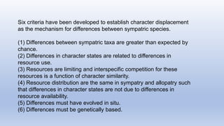 Six criteria have been developed to establish character displacement
as the mechanism for differences between sympatric species.
(1) Differences between sympatric taxa are greater than expected by
chance.
(2) Differences in character states are related to differences in
resource use.
(3) Resources are limiting and interspecific competition for these
resources is a function of character similarity.
(4) Resource distribution are the same in sympatry and allopatry such
that differences in character states are not due to differences in
resource availability.
(5) Differences must have evolved in situ.
(6) Differences must be genetically based.
 