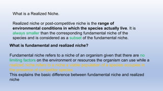What is a Realized Niche.
Realized niche or post-competitive niche is the range of
environmental conditions in which the species actually live. It is
always smaller than the corresponding fundamental niche of the
species and is considered as a subset of the fundamental niche.
What is fundamental and realized niche?
Fundamental niche refers to a niche of an organism given that there are no
limiting factors on the environment or resources the organism can use while a
realized niche refers to a niche a viable population of a species occupies in
the presence of competitor species.
This explains the basic difference between fundamental niche and realized
niche
 