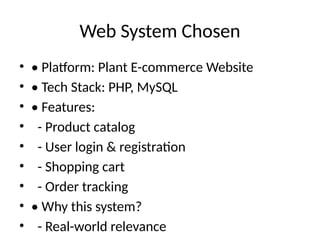 Web System Chosen
• • Platform: Plant E-commerce Website
• • Tech Stack: PHP, MySQL
• • Features:
• - Product catalog
• - User login & registration
• - Shopping cart
• - Order tracking
• • Why this system?
• - Real-world relevance
 