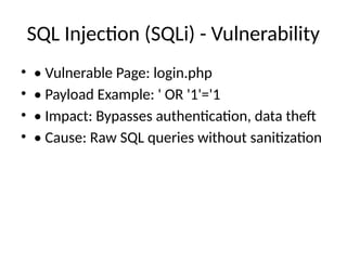 SQL Injection (SQLi) - Vulnerability
• • Vulnerable Page: login.php
• • Payload Example: ' OR '1'='1
• • Impact: Bypasses authentication, data theft
• • Cause: Raw SQL queries without sanitization
 