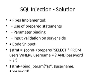 SQL Injection - Solution
• • Fixes Implemented:
• - Use of prepared statements
• - Parameter binding
• - Input validation on server side
• • Code Snippet:
• $stmt = $conn->prepare("SELECT * FROM
users WHERE username = ? AND password
= ?");
• $stmt->bind_param("ss", $username,
 