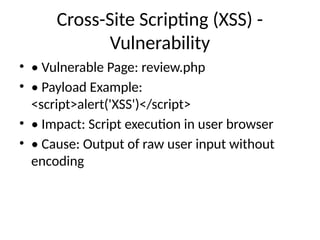 Cross-Site Scripting (XSS) -
Vulnerability
• • Vulnerable Page: review.php
• • Payload Example:
<script>alert('XSS')</script>
• • Impact: Script execution in user browser
• • Cause: Output of raw user input without
encoding
 