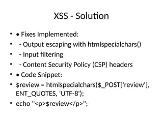 XSS - Solution
• • Fixes Implemented:
• - Output escaping with htmlspecialchars()
• - Input filtering
• - Content Security Policy (CSP) headers
• • Code Snippet:
• $review = htmlspecialchars($_POST['review'],
ENT_QUOTES, 'UTF-8');
• echo "<p>$review</p>";
 