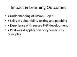 Impact & Learning Outcomes
• • Understanding of OWASP Top 10
• • Skills in vulnerability testing and patching
• • Experience with secure PHP development
• • Real-world application of cybersecurity
principles
 