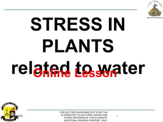 6/7/2020
THIS LECTURE SLIDE/HAND-OUT IS NOT AN
ALTERNATIVE TO LECTURES, BOOKS AND
OTHER REFERENCES: FOR STUDENTS'
ADDITIONAL READING PURPOSE ONLY
1
STRESS IN
PLANTS
related to waterOnline Lesson
 