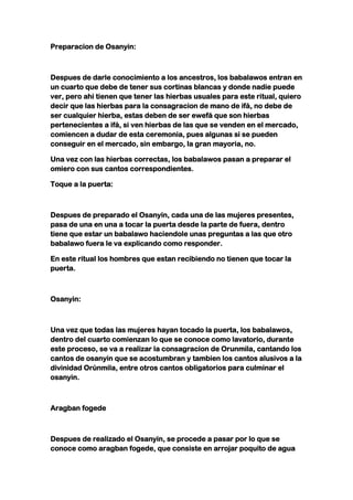 Preparacion de Osanyin:



Despues de darle conocimiento a los ancestros, los babalawos entran en
un cuarto que debe de tener sus cortinas blancas y donde nadie puede
ver, pero ahi tienen que tener las hierbas usuales para este ritual, quiero
decir que las hierbas para la consagracion de mano de ifá, no debe de
ser cualquier hierba, estas deben de ser ewefá que son hierbas
pertenecientes a ifá, si ven hierbas de las que se venden en el mercado,
comiencen a dudar de esta ceremonia, pues algunas si se pueden
conseguir en el mercado, sin embargo, la gran mayoria, no.

Una vez con las hierbas correctas, los babalawos pasan a preparar el
omiero con sus cantos correspondientes.

Toque a la puerta:



Despues de preparado el Osanyin, cada una de las mujeres presentes,
pasa de una en una a tocar la puerta desde la parte de fuera, dentro
tiene que estar un babalawo haciendole unas preguntas a las que otro
babalawo fuera le va explicando como responder.

En este ritual los hombres que estan recibiendo no tienen que tocar la
puerta.



Osanyin:



Una vez que todas las mujeres hayan tocado la puerta, los babalawos,
dentro del cuarto comienzan lo que se conoce como lavatorio, durante
este proceso, se va a realizar la consagracion de Orunmila, cantando los
cantos de osanyin que se acostumbran y tambien los cantos alusivos a la
divinidad Orúnmila, entre otros cantos obligatorios para culminar el
osanyin.



Aragban fogede



Despues de realizado el Osanyin, se procede a pasar por lo que se
conoce como aragban fogede, que consiste en arrojar poquito de agua
 