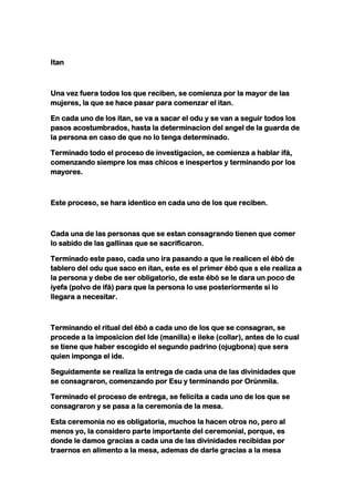 Itan



Una vez fuera todos los que reciben, se comienza por la mayor de las
mujeres, la que se hace pasar para comenzar el itan.

En cada uno de los itan, se va a sacar el odu y se van a seguir todos los
pasos acostumbrados, hasta la determinacion del angel de la guarda de
la persona en caso de que no lo tenga determinado.

Terminado todo el proceso de investigacion, se comienza a hablar ifá,
comenzando siempre los mas chicos e inespertos y terminando por los
mayores.



Este proceso, se hara identico en cada uno de los que reciben.



Cada una de las personas que se estan consagrando tienen que comer
lo sabido de las gallinas que se sacrificaron.

Terminado este paso, cada uno ira pasando a que le realicen el ébó de
tablero del odu que saco en itan, este es el primer ébó que s ele realiza a
la persona y debe de ser obligatorio, de este ébó se le dara un poco de
iyefa (polvo de ifá) para que la persona lo use posteriormente si lo
llegara a necesitar.



Terminando el ritual del ébó a cada uno de los que se consagran, se
procede a la imposicion del Ide (manilla) e ileke (collar), antes de lo cual
se tiene que haber escogido el segundo padrino (ojugbona) que sera
quien imponga el ide.

Seguidamente se realiza la entrega de cada una de las divinidades que
se consagraron, comenzando por Esu y terminando por Orúnmila.

Terminado el proceso de entrega, se felicita a cada uno de los que se
consagraron y se pasa a la ceremonia de la mesa.

Esta ceremonia no es obligatoria, muchos la hacen otros no, pero al
menos yo, la considero parte importante del ceremonial, porque, es
donde le damos gracias a cada una de las divinidades recibidas por
traernos en alimento a la mesa, ademas de darle gracias a la mesa
 