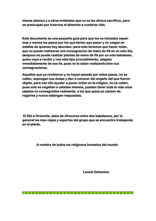 misma (atemu) y a otras entidades que no se les ofrece sacrificio, pero
se preocupan por traernos el alimento a nuestras vida.



Este documento es una pequeña guia para que los no iniciados sepan
mas o menos los pasos por los que tienen que pasar y no caigan en
estafas de quienes hoy abundan, para esto tenemos que hacer notar,
que no puede realizarse una consagracion de mano de ifá en un solo dia,
tampoco se puede realizar plantes de mano de ifá por un solo babalawo,
quien vaya a recibir y vea este tipo procedimiento, salgase
inmediatamente de ese ile, pues no le estan realizando bien sus
consagraciones.

Aquellos que ya recibieron y no hayan pasado por estos pasos, no se
callen, expongan sus dudas y den a conocer del engaño del que fueron
objeto, para con ello ayudar a poner orden en la religion, no se callen,
pues solo se engañan a ustedes mismos, pueden tener toda la vida unos
objetos no consagrados realmente, a los que quiza se cansen de
rogarles y nunca obtengan respuestas.




El Obi a Orúnmila, debe de ofrecerse entre dos babalawos, por lo
general los mas viejos y expertos del grupo que se encuentra trabajando
en el plante.




         A nombre de todos los religiosos honestos del mundo




                                        Leonel Osheniwo
 