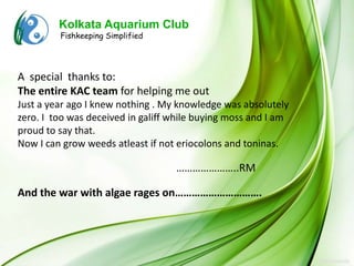 Kolkata Aquarium Club
         Fishkeeping Simplified




A special thanks to:
The entire KAC team for helping me out
Just a year ago I knew nothing . My knowledge was absolutely
zero. I too was deceived in galiff while buying moss and I am
proud to say that.
Now I can grow weeds atleast if not eriocolons and toninas.

                                   …………………..RM

And the war with algae rages on………………………….
 