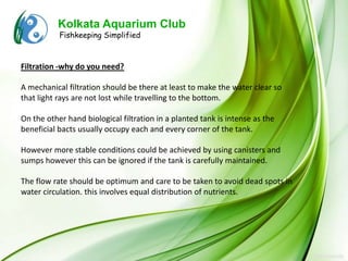 Kolkata Aquarium Club
           Fishkeeping Simplified



Filtration -why do you need?

A mechanical filtration should be there at least to make the water clear so
that light rays are not lost while travelling to the bottom.

On the other hand biological filtration in a planted tank is intense as the
beneficial bacts usually occupy each and every corner of the tank.

However more stable conditions could be achieved by using canisters and
sumps however this can be ignored if the tank is carefully maintained.

The flow rate should be optimum and care to be taken to avoid dead spots in
water circulation. this involves equal distribution of nutrients.
 