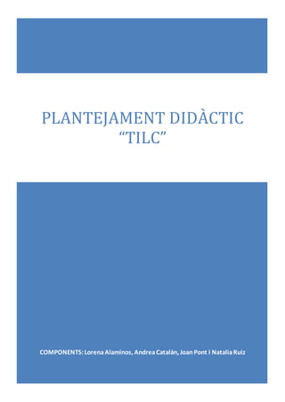 PLANTEJAMENT DIDÀCTIC
“TILC”
COMPONENTS:LorenaAlaminos, AndreaCatalán, JoanPont i NataliaRuiz
 