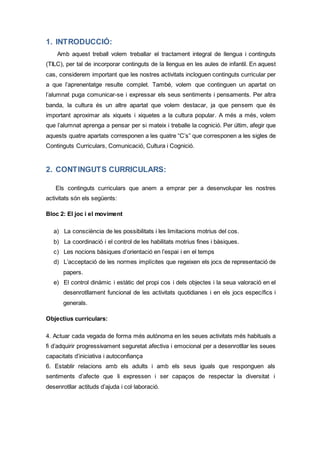1. INTRODUCCIÓ:
Amb aquest treball volem treballar el tractament integral de llengua i continguts
(TILC), per tal de incorporar continguts de la llengua en les aules de infantil. En aquest
cas, considerem important que les nostres activitats incloguen continguts curricular per
a que l’aprenentatge resulte complet. També, volem que continguen un apartat on
l’alumnat puga comunicar-se i expressar els seus sentiments i pensaments. Per altra
banda, la cultura és un altre apartat que volem destacar, ja que pensem que és
important aproximar als xiquets i xiquetes a la cultura popular. A més a més, volem
que l’alumnat aprenga a pensar per si mateix i treballe la cognició. Per últim, afegir que
aquests quatre apartats corresponen a les quatre “C’s” que corresponen a les sigles de
Continguts Curriculars, Comunicació, Cultura i Cognició.
2. CONTINGUTS CURRICULARS:
Els continguts curriculars que anem a emprar per a desenvolupar les nostres
activitats són els següents:
Bloc 2: El joc i el moviment
a) La consciència de les possibilitats i les limitacions motrius del cos.
b) La coordinació i el control de les habilitats motrius fines i bàsiques.
c) Les nocions bàsiques d’orientació en l’espai i en el temps
d) L’acceptació de les normes implícites que regeixen els jocs de representació de
papers.
e) El control dinàmic i estàtic del propi cos i dels objectes i la seua valoració en el
desenrotllament funcional de les activitats quotidianes i en els jocs específics i
generals.
Objectius curriculars:
4. Actuar cada vegada de forma més autònoma en les seues activitats més habituals a
fi d’adquirir progressivament seguretat afectiva i emocional per a desenrotllar les seues
capacitats d’iniciativa i autoconfiança
6. Establir relacions amb els adults i amb els seus iguals que responguen als
sentiments d’afecte que li expressen i ser capaços de respectar la diversitat i
desenrotllar actituds d’ajuda i col·laboració.
 