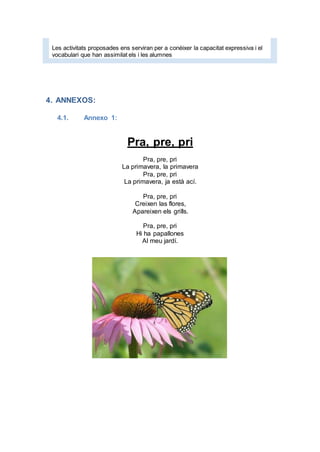 Les activitats proposades ens serviran per a conèixer la capacitat expressiva i el
vocabulari que han assimilat els i les alumnes
4. ANNEXOS:
4.1. Annexo 1:
Pra, pre, pri
Pra, pre, pri
La primavera, la primavera
Pra, pre, pri
La primavera, ja està ací.
Pra, pre, pri
Creixen las flores,
Apareixen els grills.
Pra, pre, pri
Hi ha papallones
Al meu jardí.
 