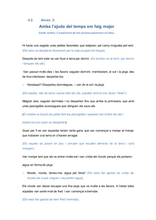 4.2. Annex 2:
Amba l’ajuda del temps em faig major
Conte motriu: L’explicació de les accions apareixen en blau.
Hi havia una vegada unes petites llavoretes que viatjaven pel camp mogudes pel vent.
(Els nens es desplacen lliurement per la sala ocupant tot l'espai).
Després de tant volar es van ficar a terra per dormir. (Es tomben en el terra per dormir
i tanquen els ulls).
Van passar molts dies i les llavors seguien dormint; mentrestant, el sol i la pluja des
de fora intentaven despertar-los.
 Hooolaaa!!! Desperteu dormilegues. – van dir el sol i la pluja.
(Els xiquets, des de terra i sense obrir els ulls, saluden amb la mà i diuen “Hola!”).
Malgrat això, seguien dormides i no desperten fins que arriba la primavera, que amb
unes pessigolles aconsegueix que obriguen els seus ulls.
(El mestre va tocant als petits fent-los pessigolles i aquests han d'obrir els ulls i
estirar-se com quan es desperten).
Quan per fi es van espavilar tenien tanta gana que van començar a menjar el menjar
que trobaven a la terra on s'havien amagat.
(Els xiquets es posen en peu i simulen que recullen aliments de la terra i se’ls
mengen).
Van menjar tant que els va entrar molta set i van cridar als núvols perquè els portaren
aigua en forma de pluja.
 Núvols, núvols, doneu-nos aigua per favor! (Els nens fan gestos de cridar als
núvols per a que vinguen i els porten aigua).
Els núvols van deixar escapar una fina pluja que va mullar a les llavors. A l’estar totes
xopades van sentir molt de fred i van començar a tremolar.
(Els nens fan gestos de tenir fred i tremolar).
 