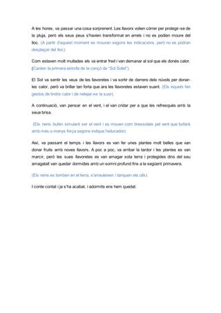 A les hores, va passar una cosa sorprenent. Les llavors volien córrer per protegir-se de
la pluja, però els seus peus s'havien transformat en arrels i no es podien moure del
lloc. (A partir d'aquest moment es mouran segons les indicacions, però no es podran
desplaçar del lloc).
Com estaven molt mullades els va entrar fred i van demanar al sol que els donés calor.
(Canten la primera estrofa de la cançó de “Sol Solet”).
El Sol va sentir les veus de les llavoretes i va sortir de darrere dels núvols per donar-
les calor, però va brillar tan forta que ara les llavoretes estaven suant. (Els xiquets fan
gestos de tindre calor i de netejar-se la suor).
A continuació, van pensar en el vent, i el van cridar per a que les refresqués amb la
seua brisa.
(Els nens bufen simulant ser el vent i es mouen com bressolats pel vent que bufarà
amb més o menys força segons indique l'educador).
Així, va passant el temps i les llavors es van fer unes plantes molt belles que van
donar fruits amb noves llavors. A poc a poc, va arribar la tardor i les plantes es van
marcir, però les sues llavoretes es van amagar sota terra i protegides dins del seu
amagatall van quedar dormides amb un somni profund fins a la següent primavera.
(Els nens es tomben en el terra, s'arrauleixen i tanquen els ulls).
I conte contat i ja s’ha acabat, i adormits ens hem quedat.
 