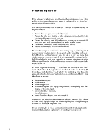 8
Materiale og metode
Dette katalog over plantearter er udelukkende baseret på eksisterende viden
publiceret i videnskabelige artikler, rapporter og bøger. Den benyttede litte-
ratur fremgår af litteraturlisten.
Ved udvælgelsen af arter, som er medtaget i kataloget, er lagt særlig vægt på
følgende forhold:
• Planten skal være hjemmehørende i Danmark
• Planten skal helst være flerårig; to- eller enårige arter er medtaget, hvis de
i særlig grad kan gavne biodiversiteten
• Planten skal udnyttes af en del insektarter (> 10 arter), gerne mange (> 30
arter), som lever af de grønne plantedele, pollen og/eller nektar
• Plantens frø eller frugter spises af fugle og/eller insekter
• Planten udgør et egnet levested for en del arter.
Der er ved udvælgelsen af plantearter desuden lagt vægt på, at kataloget skal
rumme en stor variation af arter, der er egnede under forskellige jordbunds-
forhold. Således omfatter kataloget arter, der trives på hhv. tør, fugtig eller
våd jord, samt arter, der er velegnede til næringsfattige hhv. næringsrige for-
hold. Endelig har det også været væsentligt, at kataloget afspejler en variation
i blomstringstidspunkt, således at blomstring gennem perioden marts til ok-
tober kan dækkes.
På denne baggrund er udvalgt 127 plantearter, der omfatter 96 urter tilhø-
rende 26 familier, 3 dværgbuske (en familie), 3 buske (en familie), 21
træer/buske (seks familier), 2 klatreplanter (to familier) og 5 tuedannende
græsser (en familie). For de udvalgte plantearter, som fremgår af Tabel 1 (bag
i kataloget), er angivet:
• plantens livsvarighed,
• blomsterfarve,
• blomstringsperiode,
• levestedsbetingelser (tør/fugtig/våd jordbund; næringsfattig hhv. næ-
ringsrig jordbund, o. lign.),
• artens udbredelse i Danmark,
• plantehøjde, samt
• kendte faunainteraktioner, som arten indgår i.
Oplysninger om udbredelse samt voksested stammer fra Atlas Flora Danica
(Hartvig 2015), og oplysninger om blomstringstidspunkt samt plantehøjde
stammer fra (Rostrup & Jørgensen 1973).
Neden for er knyttet en række kommentarer til de enkelte udvælgelseskrite-
rier samt til udvælgelsen af plantearter til blandinger mere generelt.
 