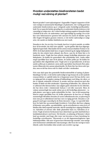 10
Hvordan understøttes biodiversiteten bedst
muligt ved såning af planter?
Baseret på tabel 1 samt oplysningerne i Appendiks 1 bagest i rapporten vil det
være muligt at sammensætte blandinger af plantearter, der i særlig grad kan
understøtte biodiversiteten og er velegnede under forskellige jordbundsfor-
hold. For at opnå det bedste grundlag for at understøtte biodiversiteten er det
væsentligt at vælge arter, der i videst muligt omfang supplerer hinanden både
i forhold til de arter, de understøtter, men også tidsligt og rumligt. For at der
kan være føderessourcer gennem hele sæsonen fra marts til oktober og frø
eller frugter til fuglene gennem vinteren, er det derfor nødvendigt at vælge
arter, der samlet set dækker fødebehovene året rundt.
Desuden er der, for at et dyr, fx et insekt, kan leve i et givet område, en række
krav til levestedet, der skal være opfyldt – og det gælder ikke kun tilgænge-
lighed af egnet føde. Man kalder det for artens ressourcehabitat (Turlure et al.
2019). En bi skal således både have et egnet redested og de rigtige fødeplanter
inden for den relativt korte afstand, den flyver, som for de fleste bier er få
hundrede meter. Nogle bier kan udnytte mange forskellige plantearter som
fødeplanter. De kaldes for generalister eller polylektiske arter. Andre stiller
meget specifikke krav især til de planter, de samler pollen på. De kaldes for
specialister eller oligolektiske arter. Nogle arter er så specialiserede, at de kun
samler pollen på en planteart, mens andre specialister kan benytte flere plan-
tearter tilhørende den samme plantefamilie. De fleste bier har deres rede i jor-
den, men en del har deres rede fx i dødt ved eller i stenbunker.
Hvis man skal opnå den potentielle biodiversitetseffekt af såning af plante-
blandinger for bier, er det derfor nødvendigt at tage hensyn til, at det samlede
ressourcebehov er opfyldt inden for et begrænset areal. Det kan derfor være
en rigtig god ide at supplere såning af frøblandinger med tiltag, der sikrer, at
der er egnede redesteder til bierne, fx arealer med bar uforstyrret jord eller
bunker af dødt ved eller stenbunker. Opsætning af bihoteller, der, såfremt de
er udformet efter biernes behov, kan udgøre gode redesteder for de vilde bier,
der har deres reder i eksisterende hulrum i ved eller murværk. Mens de
voksne sommerfugle kan samle nektar på en del forskellige plantearter – ty-
pisk planter, som også er gode nektarkilder for bier - har en del sommerfug-
lelarver meget specifikke krav til, hvilke plantearter de kan leve af. Mange
sommerfugle tiltrækkes desuden af varme solbeskinnede sten, så placering af
store sten på et solbeskinnet sted kan være en rigtig god ide. Desuden er ad-
gang til vand også væsentlig for de fleste dyrearter. I App. 1 er specielle føde-
krav for både bier og sommerfugle fremhævet. Svirrefluer skal have adgang
til blomster som pollen- og nektarkilder, og da svirrefluelarver enten lever af
bladlus eller dødt organisk materiale, skal de samtidig have adgang til bladlus
(ca. halvdelen af arterne) eller døde plantedele/slam (ca. halvdelen af ar-
terne). Nogle af arterne forekommer kun i åbent land, og andre skal helst have
landskabsstrukturer med træer. Det betyder, at udsåning af blomster i åbent
land og områder med hegn eller træer må forventes at have betydning for
forskellige svirrefluearter. Tilsvarende er en del dagsommerfuglearter også
habitatspecifikke. Alle arter vil gerne have blomsterrige områder, men mange
arter forekommer udelukkende i skovlysninger, eller hvor der i øvrigt er træer
tilstede; andre foretrækker åbne arealer som overdrev og enge.
 