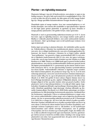 13
Planter – en righoldig ressource
Plantearter bidrager i sig selv til biodiversiteten, men planter er også en rig-
holdig ressource, der giver føde og levested til en mangfoldighed af dyr. Der
er stort set ikke den del af en plante, der ikke spises af et eller mange forskel-
lige dyr. Mange specifikke faunainteraktioner fremgår desuden af App. 1.
Planteblade spises af mange insekter, hvor især sommerfuglelarver er vel-
kendte eksempler, men næsten alle snudebiller er også planteædere, ligesom
en del fugle spiser grønne plantedele, fx agerhøne og fasan. Desuden er
mange pattedyr planteædere. Det gælder fx hare, rådyr og krondyr.
Plantesaft er med en gennemsnitlig sukkerkoncentration på 15-25 %, lavest
hos træer, også en righoldig ressource, som mange insekter nyder godt af.
Bladlus er velkendte plantesaft-drikkere, men andre næbmundede insekter,
som blomster-, blad- og bredtæger samt en del snyltehvepse (voksne), lever
også af plantesaft.
Endnu rigere på næring er plantens blomster, der indeholder pollen og nek-
tar. Pollenkvaliteten i blomster hos insektbestøvede planter varierer meget,
men arter, der er obligat insektbestøvede, som arter af natskyggefamilien (So-
lanaceae), der kræver vibrationer i blomsten for at frigive pollen, såkaldt
”buzz-pollination”, har generelt et højere proteinindhold (30,6 %) end arter,
der er fakultativt insekt-bestøvede (18,6 %), dvs. arter, der også er selvbestø-
vende eller, som fx raps, bestøves både af insekter og vind. (Hanley et al. 2008,
Roulston et al. 2000). Hanley et al. (2008) fandt også en generel forskel mellem
plantefamilierne, men selvom ærteblomstfamilien (Fabaceae) generelt havde
det højeste proteinindhold (35 % i gennemsnit) og den største andel af essen-
tielle aminosyrer (40 %), var der også betydelig variation i proteinkvaliteten
hos denne familie. Nektarindholdet i blomster er ligeledes meget variabelt.
Kær-tidsel (Cirsium palustre), der producerer knap 5 kg /ha/år, en af de mest
nektarrige plantearter, mens arter som hvid anemone (Anemone nemorosa) pro-
ducerer under 100 g/ha/år, og en del plantearter producerer slet ikke nektar
(Baude et al. 2016). Det gælder fx korn-valmue (Papaver rhoseas), lancet-vej-
bred (Plantago lanceolatum) og alm. mjødurt (Fillipendula ulmaria), men disse
besøges alligevel af bier og andre insekter alene på grund af pollen. Andre
plantearter med en høj nektarproduktion er fx selje-pil (Salix caprea), læge-
kulsukker (Symphytum officinale), eng-brandbæger (Senecio jacobaea), alm. bjør-
neklo (Heracleum spondylium), læge-oksetunge (Anchusa officinalis) og døv-
nælde (Lamium album). Hos Baude et al. (2016) findes oplysninger om nektar-
produktionen for 260 almindeligt forekommende plantearter, heriblandt flere
der forekommer i agerlandet. Udover at nektarproduktionen er meget varia-
bel, varierer sukkerindholdet i nektar meget, men er højest hos dyrebestøvede
planter, der har en gennemsnitlig sukkerkoncentration på 40 % (Pamminger
et al. 2019) Der er mange dyr, der lever helt eller delvist af pollen og nektar.
Mens bier (Apidae) udelukkende lever af pollen og nektar både som larver og
som voksne, er det kun de voksne insekter hos fx svirrefluer (Syrphidae), som-
merfugle (ordenen Lepidoptera med ca. 130 familier), en del snyltehvepse
(Ichneumonidae) samt enkelte netvinger (Neuroptera), som fx guldøjer
(Chrysopidae), der lever af nektar og eventuelt pollen. Fugle, der drikker nek-
tar, er ikke så udbredt i tempererede egne som Danmark, men bl.a. gærdesan-
ger (Sylvia curruca) er kendt for at drikke nektar. Endelig er der mange større
planteædere som rådyr, hare og græssende køer, der gerne æder de nærings-
rige blomster/blomsterhoveder.
 