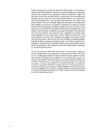 14
Senere i plantens liv, når den har dannet frø eller frugter, er den fortsat en
særdeles værdifuld fødekilde. Mange overvintrende fugle lever af plantefrø,
uanset om de i ynglesæsonen også spiser insekter. Det gælder fx mejser, der
især spiser frø fra træer som birk eller fyr, kvækerfinker, der foretrækker bog,
dompap, der bl.a. spiser frø af ask, birk og brændenælde, stor- og lille kors-
næb, der foretrækker fyrre- hhv. granfrø, samt bomlærke, der samler frø på
jordoverfladen. Men for en del fugle udgør plantefrø også en væsentlig del af
føden tidligere på sæsonen. Det gælder fx agerhøne, der spiser de umodne
frøstande hos enårig rapgræs, hvidmelet gåsefod eller arter af pileurt, men fx
også arter som tornirisk, der foretrækker mælkebøttefrø. Endelig er der en del
insekter, som fx frøtæger (Lygaeidae) og mange snudebiller (Curculionidae),
der lever af frø. Planter, der producerer bær, er ligeledes en særdeles efter-
tragtet fødekilde især for fugle (Snow & Snow 1988), hvad enten der er tale
om standfugle som solsort eller trækfugle som sjagger, der kommer hertil i
stort antal om vinteren. Bærrene hos bl.a. alm. hvidtjørn (Crataegus laevigata),
engriflet hvidtjørn (Crataegus monogyna) og alm. røn (Sorbus aucuparia) er ef-
tertragtede. Kernebideren er specialist. Med det stærke næb knækker den kir-
sebær- og mirabelsten. Den er ligesom en del andre fugle glad for slåenfrug-
ter, når de først har fået frost.
Til slut, når planten er død (eller næsten død), er den fortsat en vigtig res-
source. Mange insekter og svampe lever af og på træernes døde ved. Insek-
ter, der er afhængige af dødt ved i løbet af deres livscyklus, kaldes saproxy-
liske insekter. De udgør næsten 4.000 arter i de nordiske lande, og en over-
vejende andel tilhører biller (Coleoptera) og tovinger (Diptera) (Stokland et
al. 2012). I forhold til hvor mange både svampe og insekter, der er knyttet
til veddet, er træarten afgørende (se også Tabel 2). Desuden er veddets di-
mensioner (diameter og volumen), nedbrydningsgrad, og forhold som tem-
peratur og fugtighed samt veddets rumlig fordeling på arealet af betydning
for antallet af ledsagearter (Bouget et al. 2014, Vodka & Cizek 2013, Stokland
et al. 2012, Hall & Bunce 2011).
 