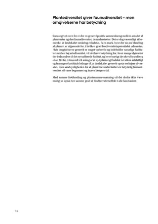16
Plantediversitet giver faunadiversitet – men
omgivelserne har betydning
Som angivet oven for er der en generel positiv sammenhæng mellem antallet af
plantearter og den faunadiversitet, de understøtter. Det er dog væsentligt at be-
mærke, at landskabet omkring et habitat, fx en mark, hvor der sås en blanding
af planter, er afgørende for, i hvilken grad biodiversitetspotentialet udmøntes.
Hvis omgivelserne generelt er meget varierede og indeholder naturlige habita-
ter med en høj artsdiversitet, vil det have betydning for, hvor mange dyrearter
der indvandrer til det nyetablerede habitat, og hvor hurtigt det sker (Strandberg
et al. 2013a). Omvendt vil anlæg af et nyt planterigt habitat i et ellers artsfattigt
og homogent landskab bidrage til, at landskabet generelt opnår en højere diver-
sitet, men sandsynligheden for at planterne understøtter en betydelig faunadi-
versitet vil være begrænset og kræve længere tid.
Med samme frøblanding og plantesammensætning vil det derfor ikke være
muligt at opnå den samme grad af biodiversitetseffekt i alle landskaber.
 