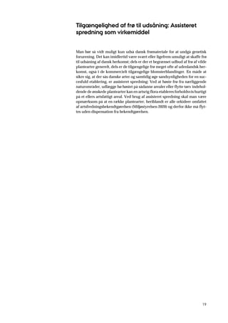 19
Tilgængelighed af frø til udsåning: Assisteret
spredning som virkemiddel
Man bør så vidt muligt kun udså dansk frømateriale for at undgå genetisk
forurening. Det kan imidlertid være svært eller ligefrem umuligt at skaffe frø
til udsåning af dansk herkomst; dels er der et begrænset udbud af frø af vilde
plantearter generelt, dels er de tilgængelige frø meget ofte af udenlandsk her-
komst, også i de kommercielt tilgængelige blomsterblandinger. En måde at
sikre sig, at der sås danske arter og samtidig øge sandsynligheden for en suc-
cesfuld etablering, er assisteret spredning: Ved at høste frø fra nærliggende
naturområder, udlægge hø høstet på sådanne arealer eller flytte tørv indehol-
dende de ønskede plantearter kan en artsrig flora etableres forholdsvis hurtigt
på et ellers artsfattigt areal. Ved brug af assisteret spredning skal man være
opmærksom på at en række plantearter, heriblandt er alle orkideer omfattet
af artsfredningsbekendtgørelsen (Miljøstyrelsen 2020) og derfor ikke må flyt-
tes uden dispensation fra bekendtgørelsen.
 